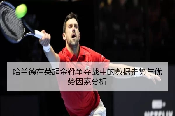 哈兰德在英超金靴争夺战中的数据走势与优势因素分析