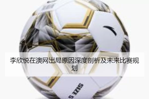 李欣悦在澳网出局原因深度剖析及未来比赛规划