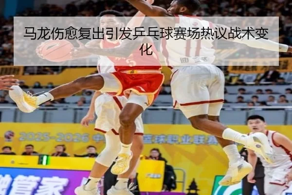 马龙伤愈复出引发乒乓球赛场热议战术变化