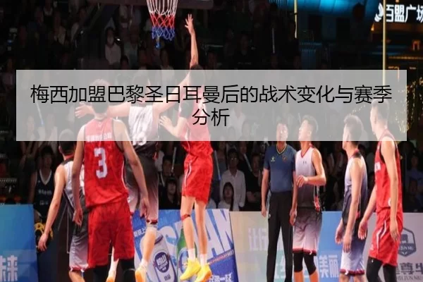梅西加盟巴黎圣日耳曼后的战术变化与赛季分析