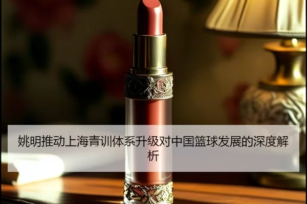 姚明推动上海青训体系升级对中国篮球发展的深度解析
